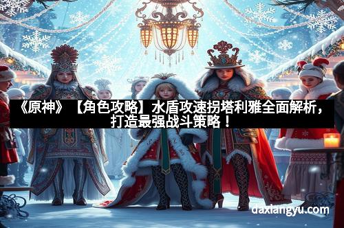 《原神》【角色攻略】水盾攻速拐塔利雅全面解析，打造最强战斗策略！