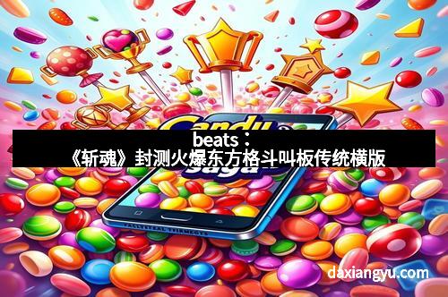 beats：《斩魂》封测火爆东方格斗叫板传统横版